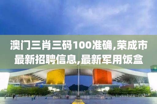澳门三肖三码100准确,荣成市最新招聘信息,最新军用饭盒