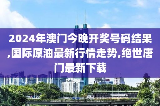 2024年澳门今晚开奖号码结果,国际原油最新行情走势,绝世唐门最新下载