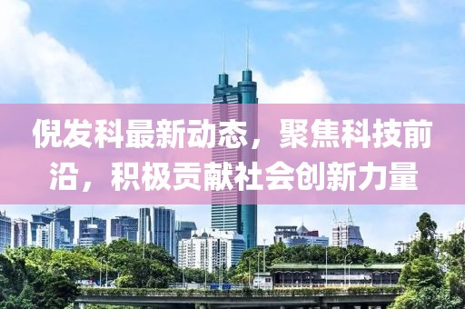 倪发科最新动态，聚焦科技前沿，积极贡献社会创新力量