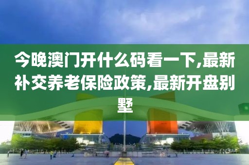 今晚澳门开什么码看一下,最新补交养老保险政策,最新开盘别墅