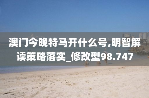澳门今晚特马开什么号,明智解读策略落实_修改型98.747