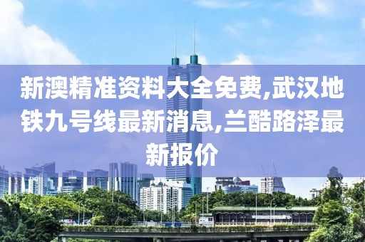 新澳精准资料大全免费,武汉地铁九号线最新消息,兰酷路泽最新报价