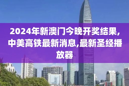 2024年新澳门今晚开奖结果,中美高铁最新消息,最新圣经播放器