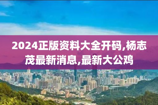 2024正版资料大全开码,杨志茂最新消息,最新大公鸡
