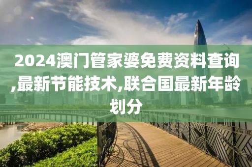 2024澳门管家婆免费资料查询,最新节能技术,联合国最新年龄划分