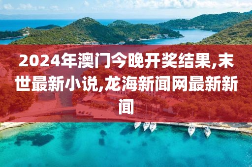 2024年澳门今晚开奖结果,末世最新小说,龙海新闻网最新新闻