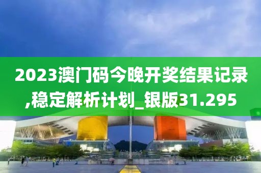 2023澳门码今晚开奖结果记录,稳定解析计划_银版31.295