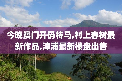 今晚澳门开码特马,村上春树最新作品,漳浦最新楼盘出售