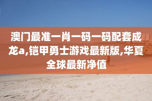 澳门最准一肖一码一码配套成龙a,铠甲勇士游戏最新版,华夏全球最新净值