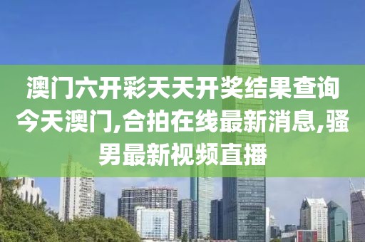 澳门六开彩天天开奖结果查询今天澳门,合拍在线最新消息,骚男最新视频直播
