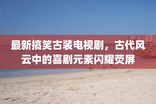 最新搞笑古装电视剧，古代风云中的喜剧元素闪耀荧屏