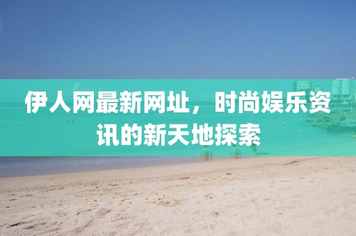 伊人网最新网址，时尚娱乐资讯的新天地探索