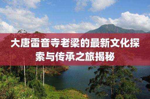 大唐雷音寺老梁的最新文化探索与传承之旅揭秘