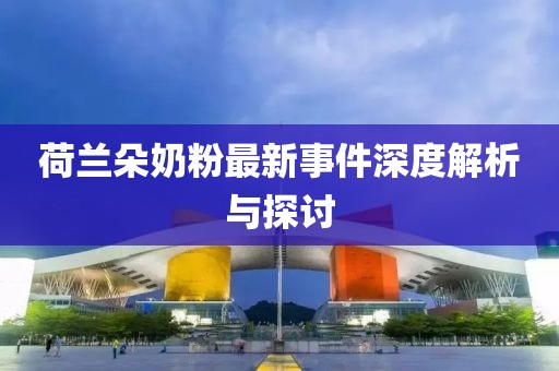 荷兰朵奶粉最新事件深度解析与探讨