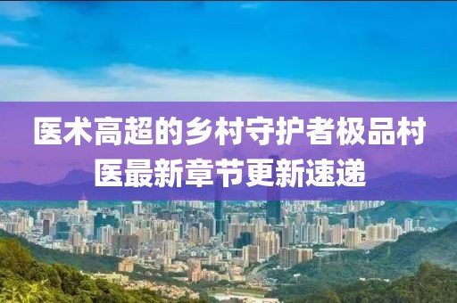 医术高超的乡村守护者极品村医最新章节更新速递