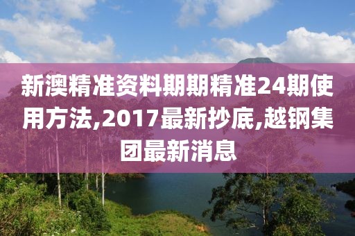 新澳精准资料期期精准24期使用方法,2017最新抄底,越钢集团最新消息