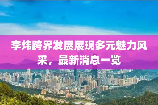 李炜跨界发展展现多元魅力风采，最新消息一览