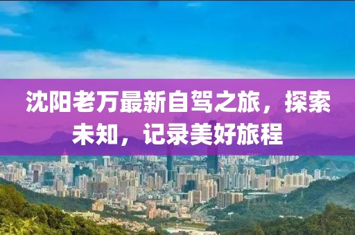 沈阳老万最新自驾之旅，探索未知，记录美好旅程