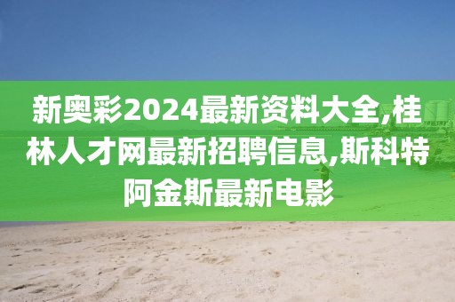 新奥彩2024最新资料大全,桂林人才网最新招聘信息,斯科特阿金斯最新电影
