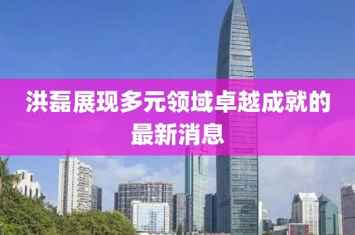 洪磊展现多元领域卓越成就的最新消息