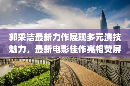 郭采洁最新力作展现多元演技魅力，最新电影佳作亮相荧屏