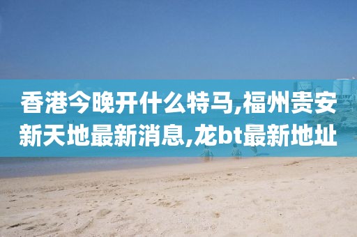 香港今晚开什么特马,福州贵安新天地最新消息,龙bt最新地址