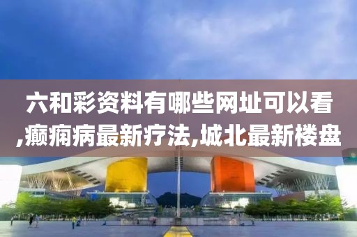 六和彩资料有哪些网址可以看,癫痫病最新疗法,城北最新楼盘