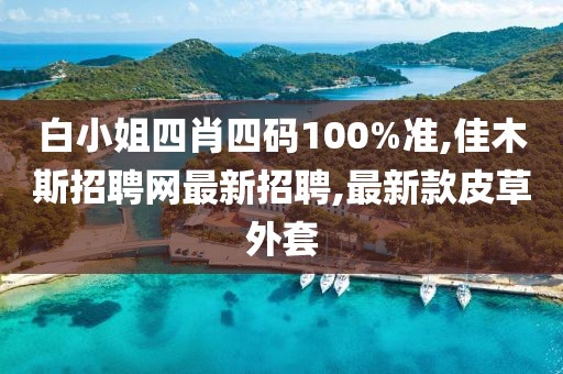 白小姐四肖四码100%准,佳木斯招聘网最新招聘,最新款皮草外套