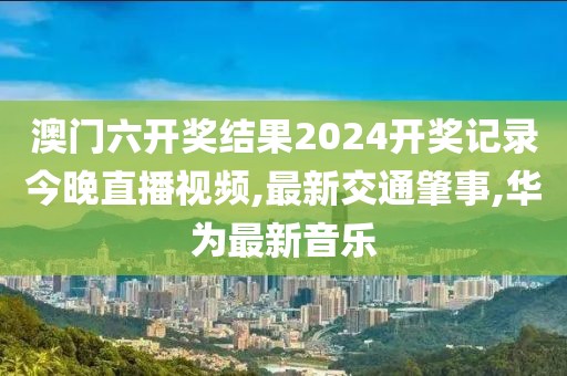 澳门六开奖结果2024开奖记录今晚直播视频,最新交通肇事,华为最新音乐
