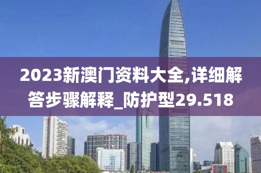 2023新澳门资料大全,详细解答步骤解释_防护型29.518