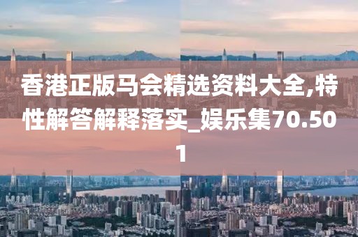 香港正版马会精选资料大全,特性解答解释落实_娱乐集70.501