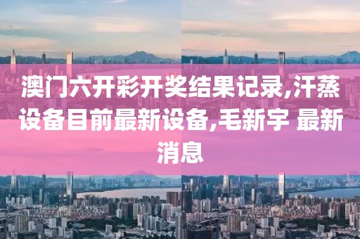 澳门六开彩开奖结果记录,汗蒸设备目前最新设备,毛新宇 最新消息