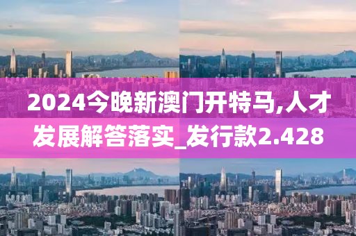2024今晚新澳门开特马,人才发展解答落实_发行款2.428