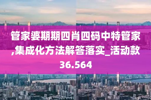 管家婆期期四肖四码中特管家,集成化方法解答落实_活动款36.564