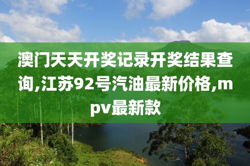 澳门天天开奖记录开奖结果查询,江苏92号汽油最新价格,mpv最新款