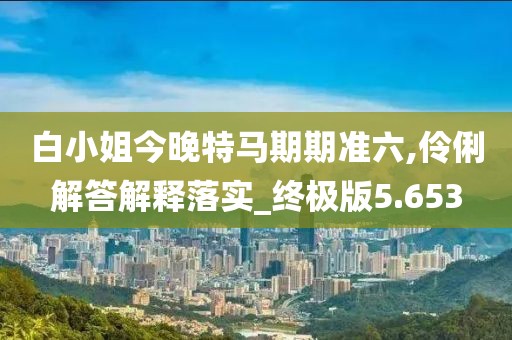 白小姐今晚特马期期准六,伶俐解答解释落实_终极版5.653