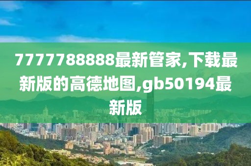 7777788888最新管家,下载最新版的高德地图,gb50194最新版