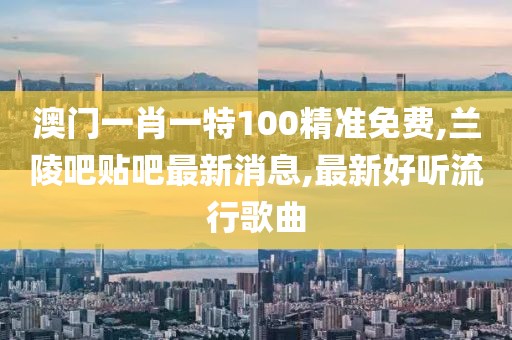 澳门一肖一特100精准免费,兰陵吧贴吧最新消息,最新好听流行歌曲