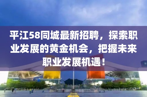 平江58同城最新招聘，探索职业发展的黄金机会，把握未来职业发展机遇！