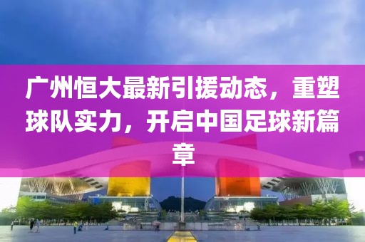 广州恒大最新引援动态，重塑球队实力，开启中国足球新篇章