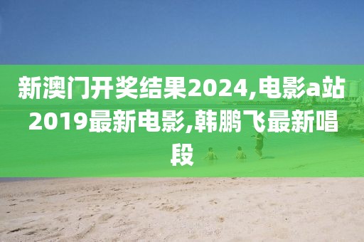 新澳门开奖结果2024,电影a站2019最新电影,韩鹏飞最新唱段