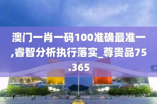 澳门一肖一码100准确最准一,睿智分析执行落实_尊贵品75.365