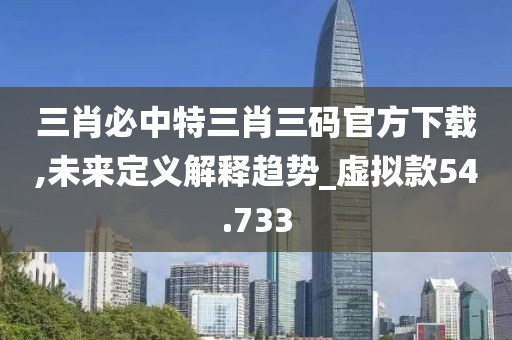 三肖必中特三肖三码官方下载,未来定义解释趋势_虚拟款54.733