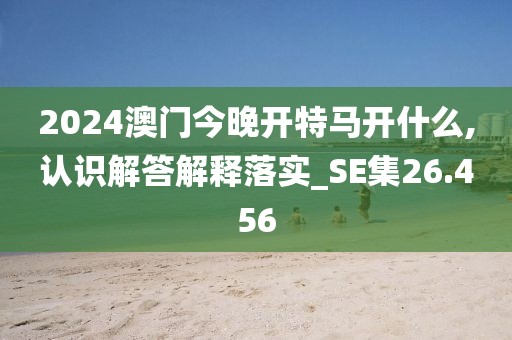 2024澳门今晚开特马开什么,认识解答解释落实_SE集26.456