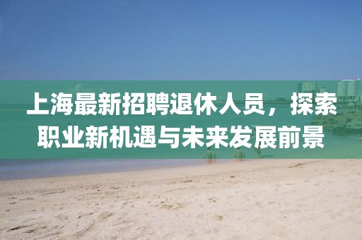 上海最新招聘退休人员，探索职业新机遇与未来发展前景