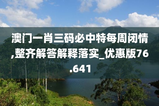 澳门一肖三码必中特每周闭情,整齐解答解释落实_优惠版76.641