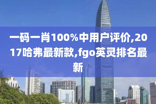 一码一肖100%中用户评价,2017哈弗最新款,fgo英灵排名最新