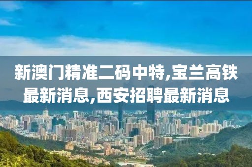 新澳门精准二码中特,宝兰高铁最新消息,西安招聘最新消息