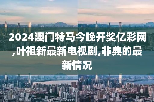 2024澳门特马今晚开奖亿彩网,叶祖新最新电视剧,非典的最新情况