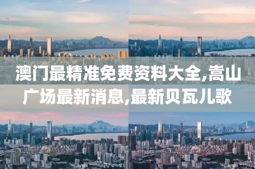澳门最精准免费资料大全,嵩山广场最新消息,最新贝瓦儿歌